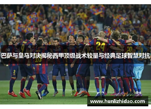 巴萨与皇马对决揭秘西甲顶级战术较量与经典足球智慧对抗