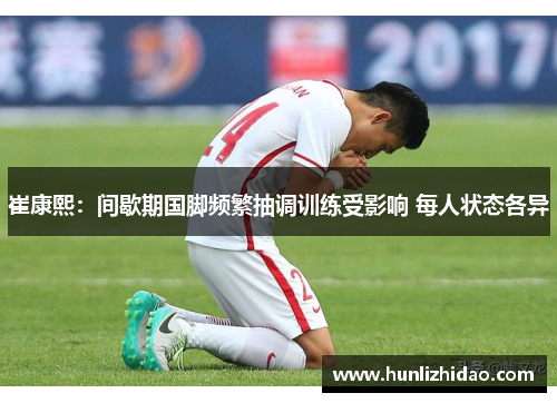 崔康熙：间歇期国脚频繁抽调训练受影响 每人状态各异